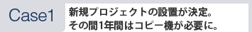 [Case1]新規プロジェクトの設置が決定。その間1年間はコピー機が必要に。