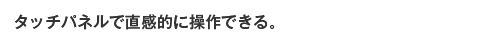 タッチパネルで直感的に操作できる。