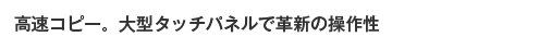 高速コピー。大型タッチパネルで革新の操作性